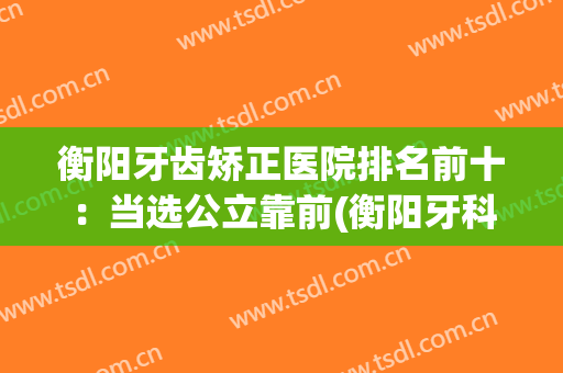 衡阳牙齿矫正医院排名前十：当选公立靠前(衡阳牙科医院矫正)