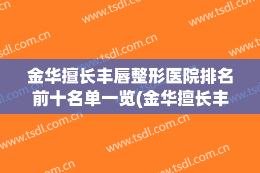金华擅长丰唇整形医院排名前十名单一览(金华擅长丰唇整形医院排名前十名单一览图)