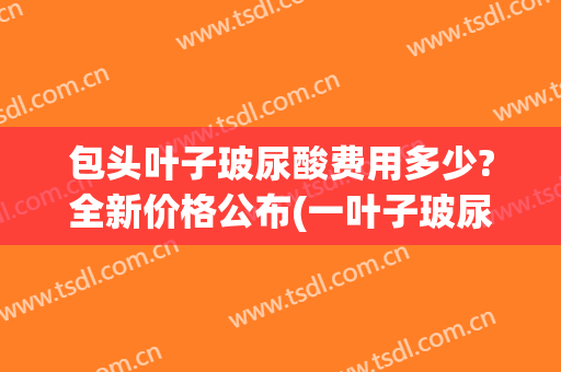 包头叶子玻尿酸费用多少?全新价格公布(一叶子玻尿酸原液价格)