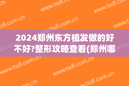 2024郑州东方植发做的好不好?整形攻略查看(郑州哪个医院植发)