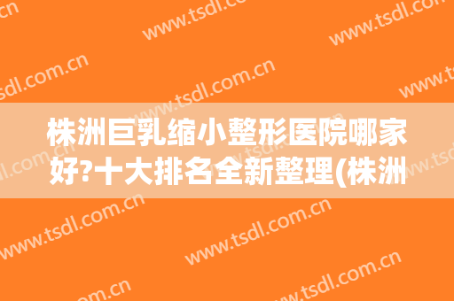 株洲巨乳缩小整形医院哪家好?十大排名全新整理(株洲整形医院有哪些)
