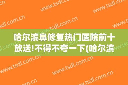哈尔滨鼻修复热门医院前十放送!不得不夸一下(哈尔滨鼻科医院)