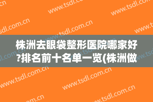 株洲去眼袋整形医院哪家好?排名前十名单一览(株洲做双眼皮好的医院)