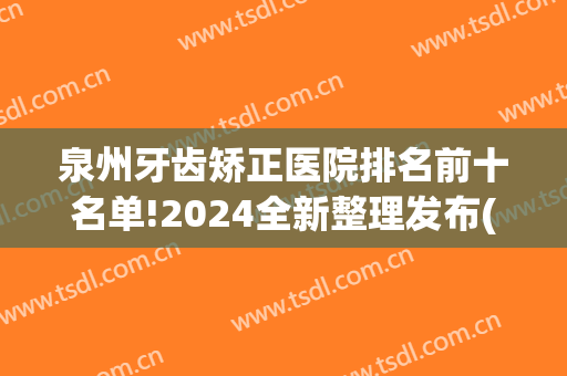 泉州牙齿矫正医院排名前十名单!2024全新整理发布(泉州牙齿矫正好医院有哪些)