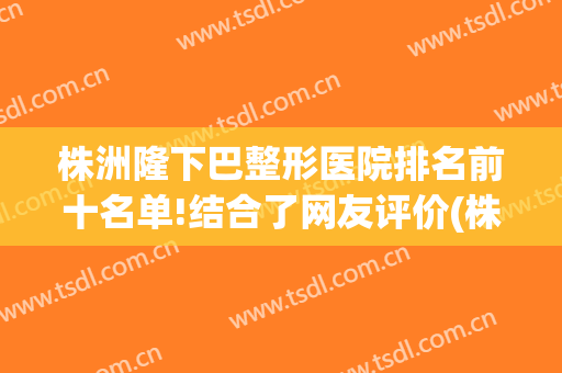株洲隆下巴整形医院排名前十名单!结合了网友评价(株洲最好的整形医院)