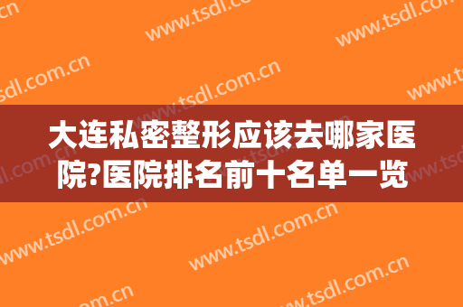 大连私密整形应该去哪家医院?医院排名前十名单一览(大连正规整形医院排名榜)