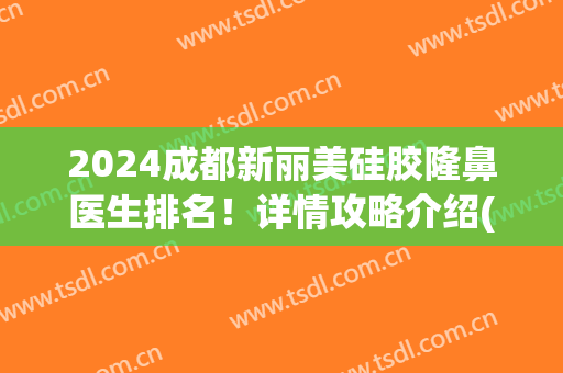 2024成都新丽美硅胶隆鼻医生排名！详情攻略介绍(成都做隆鼻很好的医院)