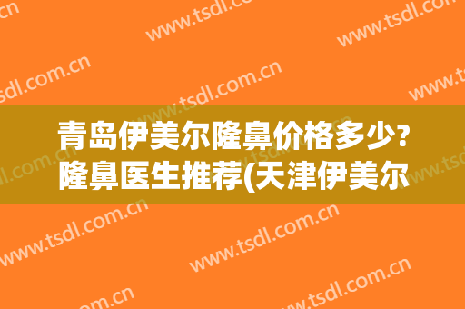 青岛伊美尔隆鼻价格多少?隆鼻医生推荐(天津伊美尔隆鼻怎么样)