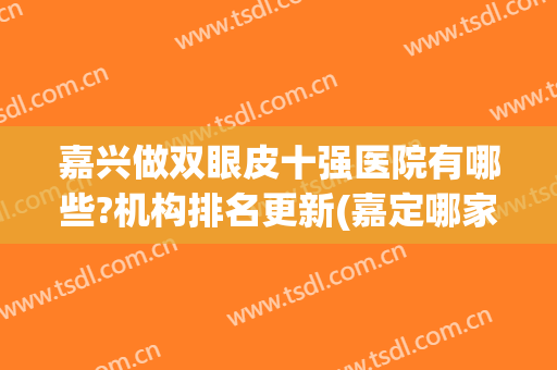 嘉兴做双眼皮十强医院有哪些?机构排名更新(嘉定哪家医院做双眼皮比较好)