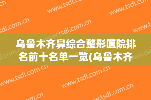 乌鲁木齐鼻综合整形医院排名前十名单一览(乌鲁木齐鼻综合做得好的)