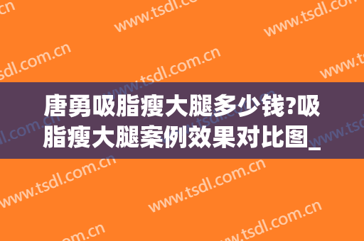 唐勇吸脂瘦大腿多少钱?吸脂瘦大腿案例效果对比图_中国医学科学院整形外科医院