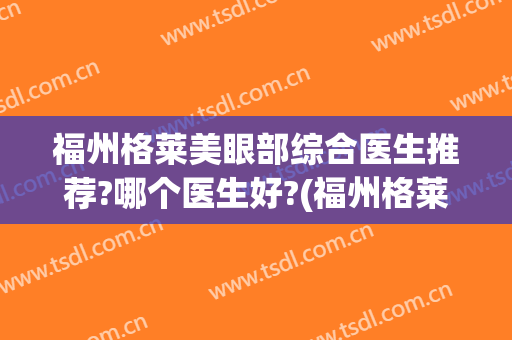 福州格莱美眼部综合医生推荐?哪个医生好?(福州格莱美医疗美容医院怎么样)
