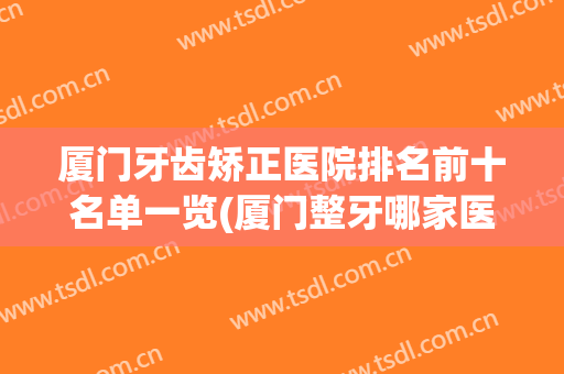 厦门牙齿矫正医院排名前十名单一览(厦门整牙哪家医院好)