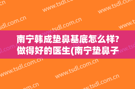 南宁韩成垫鼻基底怎么样?做得好的医生(南宁垫鼻子多久恢复自然东方电话多少)