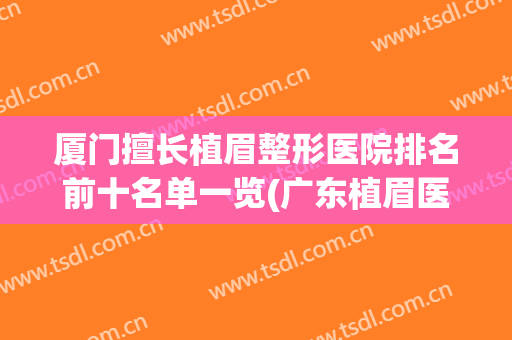 厦门擅长植眉整形医院排名前十名单一览(广东植眉医院排名)