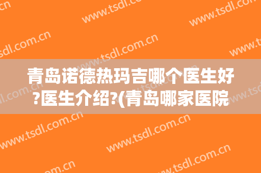 青岛诺德热玛吉哪个医生好?医生介绍?(青岛哪家医院做热玛吉比较好)