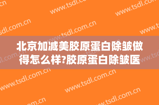 北京加减美胶原蛋白除皱做得怎么样?胶原蛋白除皱医生哪个好(除皱打胶原蛋白好吗)
