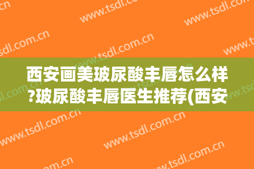 西安画美玻尿酸丰唇怎么样?玻尿酸丰唇医生推荐(西安玻尿酸丰下巴多少钱)