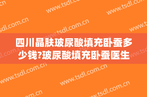 四川晶肤玻尿酸填充卧蚕多少钱?玻尿酸填充卧蚕医生哪个好(玻尿酸填充卧蚕好看吗)