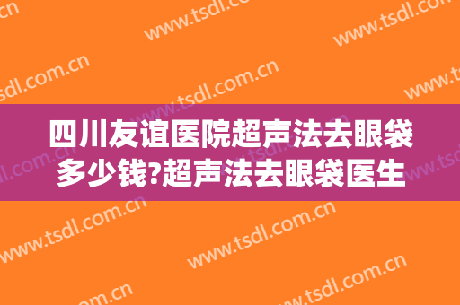 四川友谊医院超声法去眼袋多少钱?超声法去眼袋医生哪个好(超声法去眼袋是怎么做的呢什么价格)