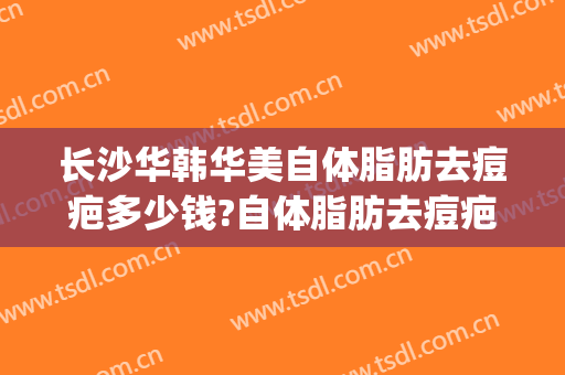 长沙华韩华美自体脂肪去痘疤多少钱?自体脂肪去痘疤医生哪个好(华美脂肪填充多少钱)