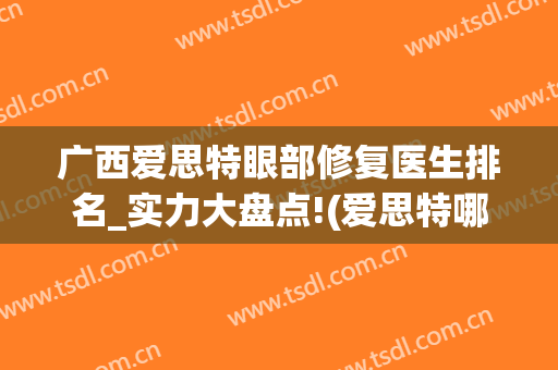 广西爱思特眼部修复医生排名_实力大盘点!(爱思特哪个医生做眼睛好)