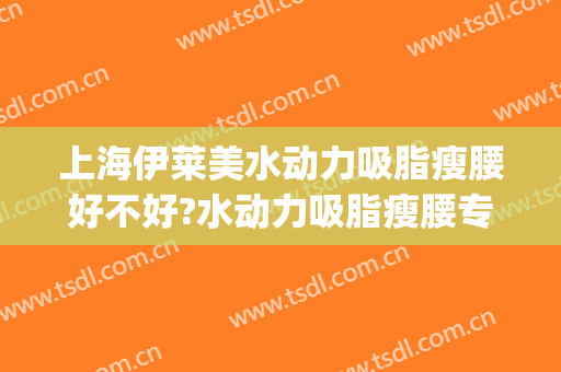 上海伊莱美水动力吸脂瘦腰好不好?水动力吸脂瘦腰专家名单(水动力吸脂和lams吸脂)