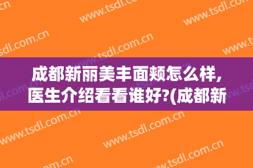 成都新丽美丰面颊怎么样,医生介绍看看谁好?(成都新丽美医疗美容医院怎么样)