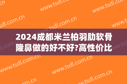 2024成都米兰柏羽肋软骨隆鼻做的好不好?高性价比(成都米兰柏羽隆鼻做得怎么样)