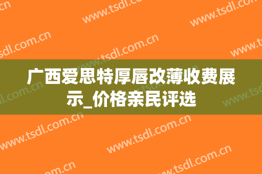 广西爱思特厚唇改薄收费展示_价格亲民评选