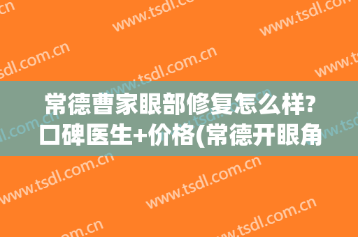 常德曹家眼部修复怎么样?口碑医生+价格(常德开眼角多少钱~致曹家医院诊)
