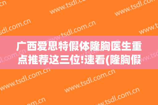 广西爱思特假体隆胸医生重点推荐这三位!速看(隆胸假体爱马仕)