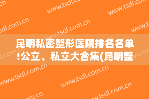 昆明私密整形医院排名名单!公立、私立大合集(昆明整形正规医院有几家)