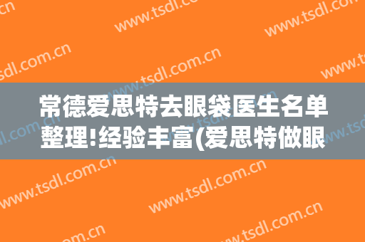 常德爱思特去眼袋医生名单整理!经验丰富(爱思特做眼袋怎么样)