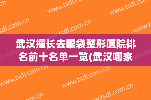 武汉擅长去眼袋整形医院排名前十名单一览(武汉哪家医院去眼袋最好)