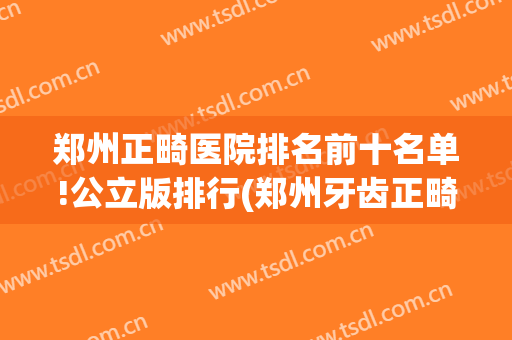 郑州正畸医院排名前十名单!公立版排行(郑州牙齿正畸排行)
