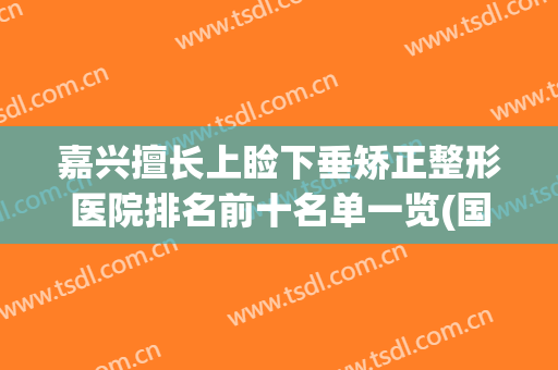 嘉兴擅长上睑下垂矫正整形医院排名前十名单一览(国内上睑下垂整形排名前十专家)