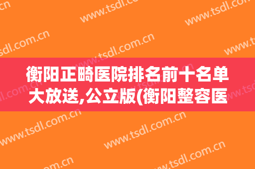 衡阳正畸医院排名前十名单大放送,公立版(衡阳整容医院排行榜)