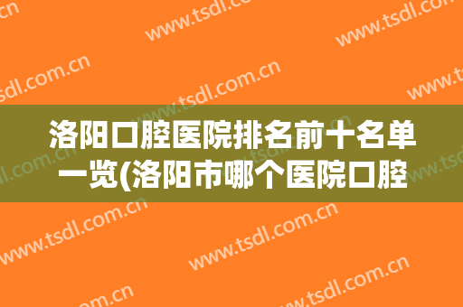 洛阳口腔医院排名前十名单一览(洛阳市哪个医院口腔科最好)