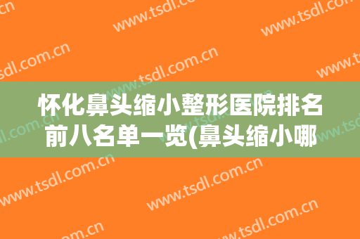 怀化鼻头缩小整形医院排名前八名单一览(鼻头缩小哪家好)