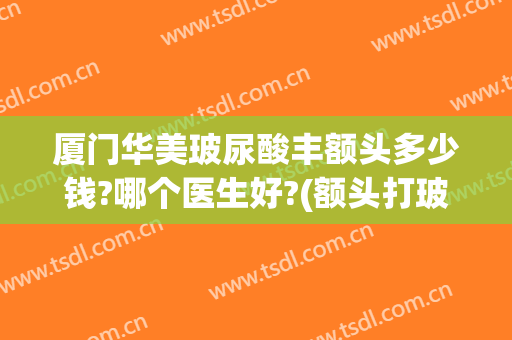 厦门华美玻尿酸丰额头多少钱?哪个医生好?(额头打玻尿酸需要多少钱)