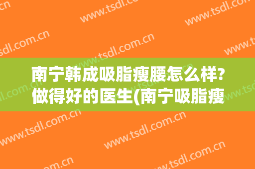 南宁韩成吸脂瘦腰怎么样?做得好的医生(南宁吸脂瘦脸要多少钱)