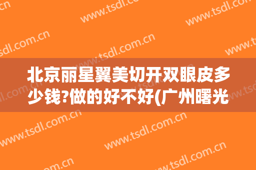 北京丽星翼美切开双眼皮多少钱?做的好不好(广州曙光整形医院做双眼皮多少钱)