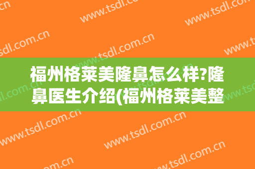 福州格莱美隆鼻怎么样?隆鼻医生介绍(福州格莱美整形怎样)
