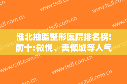 淮北抽脂整形医院排名榜!前十:微悦、美倾城等人气医院(淮北市最有名的整形医院)