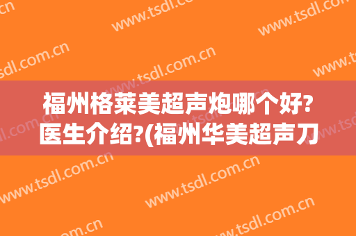 福州格莱美超声炮哪个好?医生介绍?(福州华美超声刀)