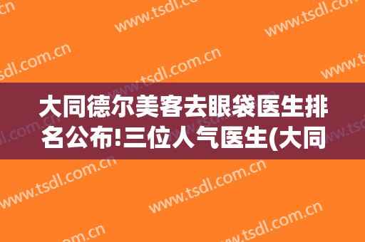 大同德尔美客去眼袋医生排名公布!三位人气医生(大同德尔美客医疗整形医院)