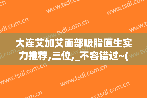 大连艾加艾面部吸脂医生实力推荐,三位,_不容错过~(大连艾加艾整形官网)