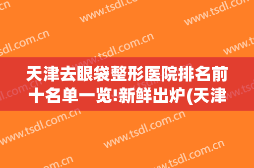 天津去眼袋整形医院排名前十名单一览!新鲜出炉(天津做眼袋最好的医院)