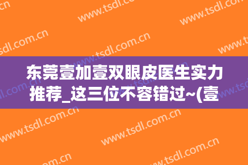 东莞壹加壹双眼皮医生实力推荐_这三位不容错过~(壹美整形双眼皮)